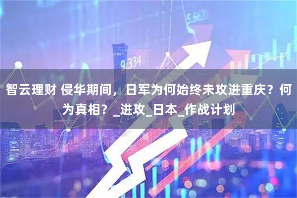 智云理财 侵华期间，日军为何始终未攻进重庆？何为真相？_进攻_日本_作战计划