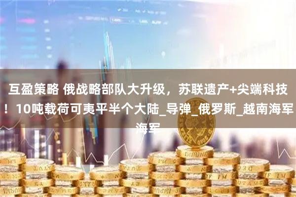 互盈策略 俄战略部队大升级，苏联遗产+尖端科技！10吨载荷可夷平半个大陆_导弹_俄罗斯_越南海军