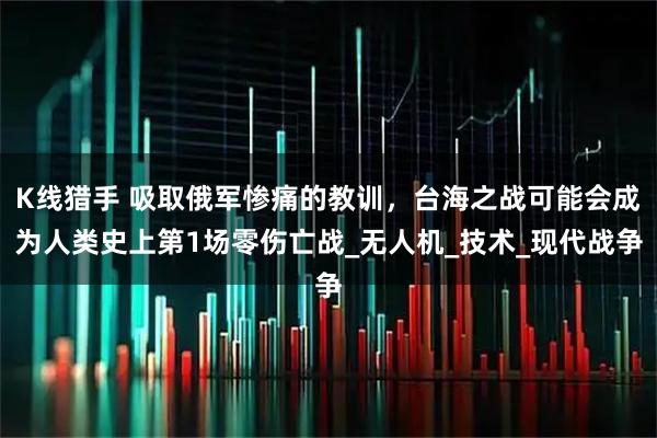 K线猎手 吸取俄军惨痛的教训，台海之战可能会成为人类史上第1场零伤亡战_无人机_技术_现代战争