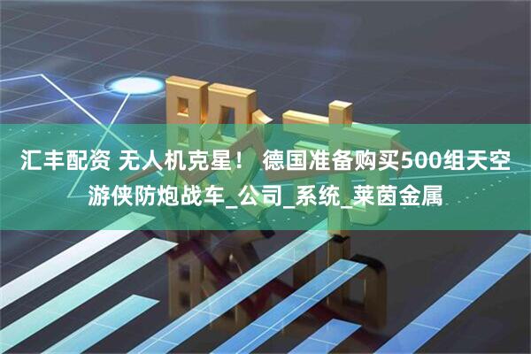 汇丰配资 无人机克星！ 德国准备购买500组天空游侠防炮战车_公司_系统_莱茵金属