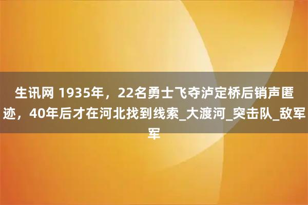 生讯网 1935年，22名勇士飞夺泸定桥后销声匿迹，40年后才在河北找到线索_大渡河_突击队_敌军