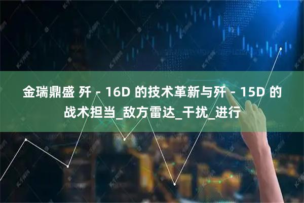 金瑞鼎盛 歼 - 16D 的技术革新与歼 - 15D 的战术担当_敌方雷达_干扰_进行