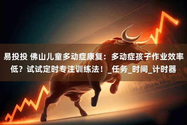 易投投 佛山儿童多动症康复：多动症孩子作业效率低？试试定时专注训练法！_任务_时间_计时器
