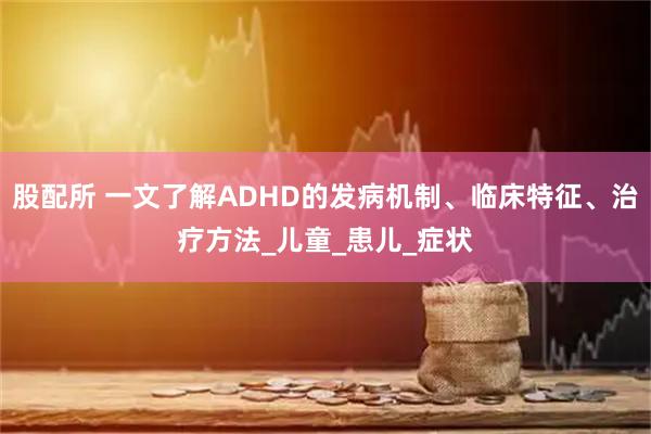 股配所 一文了解ADHD的发病机制、临床特征、治疗方法_儿童_患儿_症状