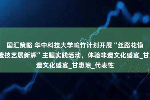 国汇策略 华中科技大学喻竹计划开展“丝路花馍传千年，非遗技艺展新辉”主题实践活动，体验非遗文化盛宴_甘惠琼_代表性