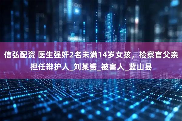 信弘配资 医生强奸2名未满14岁女孩，检察官父亲担任辩护人_刘某赟_被害人_蓝山县