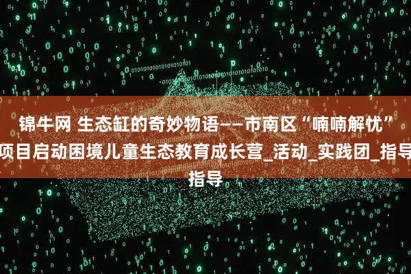 锦牛网 生态缸的奇妙物语——市南区“喃喃解忧”项目启动困境儿童生态教育成长营_活动_实践团_指导