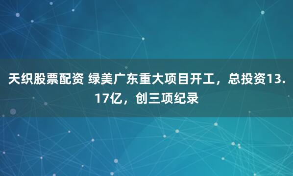 天织股票配资 绿美广东重大项目开工，总投资13.17亿，创三项纪录