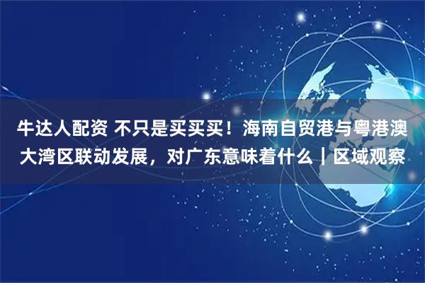 牛达人配资 不只是买买买！海南自贸港与粤港澳大湾区联动发展，对广东意味着什么｜区域观察