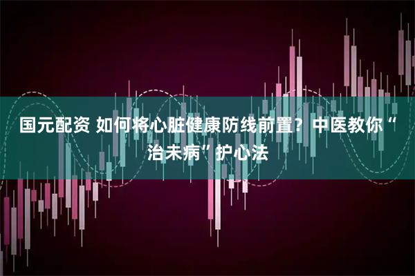 国元配资 如何将心脏健康防线前置？中医教你“治未病”护心法