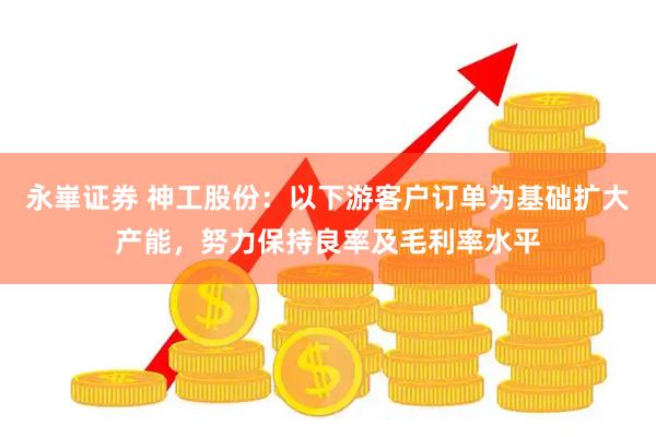 永崋证券 神工股份：以下游客户订单为基础扩大产能，努力保持良率及毛利率水平