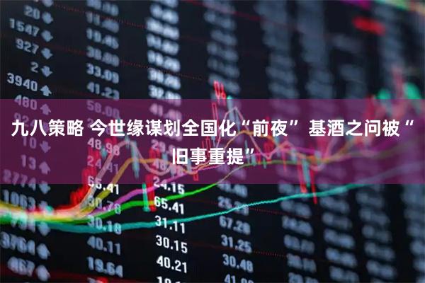 九八策略 今世缘谋划全国化“前夜” 基酒之问被“旧事重提”