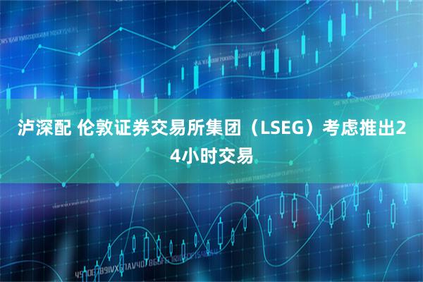 泸深配 伦敦证券交易所集团（LSEG）考虑推出24小时交易