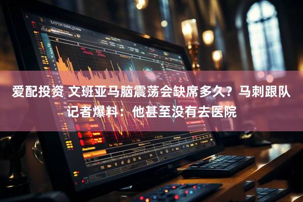 爱配投资 文班亚马脑震荡会缺席多久？马刺跟队记者爆料：他甚至没有去医院