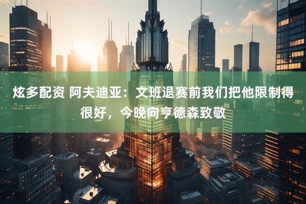 炫多配资 阿夫迪亚：文班退赛前我们把他限制得很好，今晚向亨德森致敬