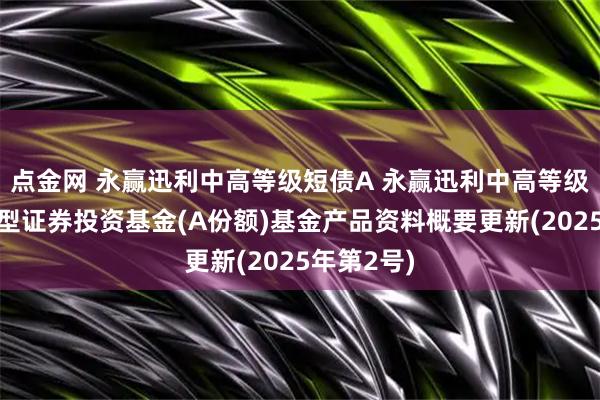 点金网 永赢迅利中高等级短债A 永赢迅利中高等级短债债券型证券投资基金(A份额)基金产品资料概要更新(2025年第2号)