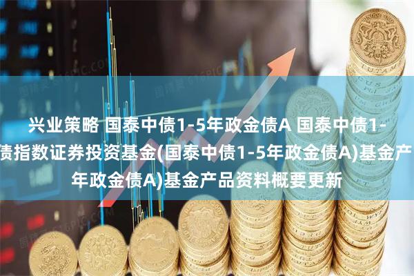 兴业策略 国泰中债1-5年政金债A 国泰中债1-5年政策性金融债指数证券投资基金(国泰中债1-5年政金债A)基金产品资料概要更新