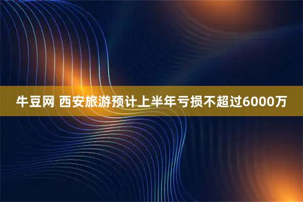牛豆网 西安旅游预计上半年亏损不超过6000万