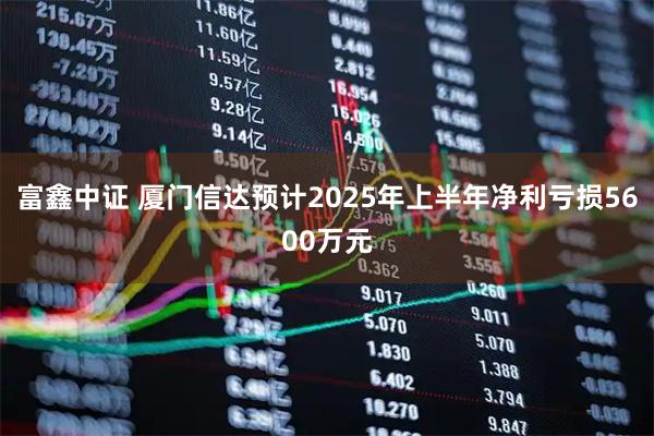富鑫中证 厦门信达预计2025年上半年净利亏损5600万元