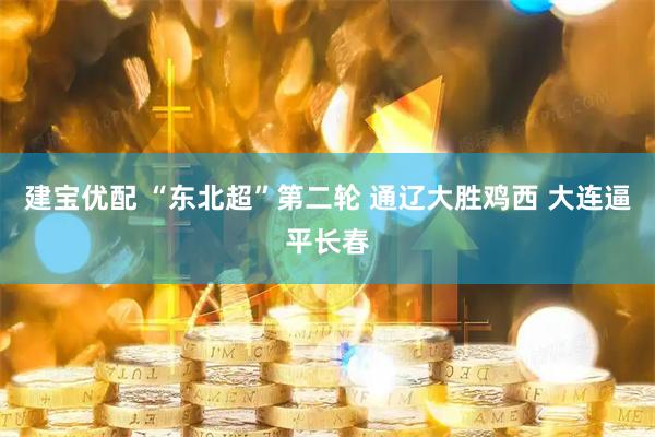 建宝优配 “东北超”第二轮 通辽大胜鸡西 大连逼平长春