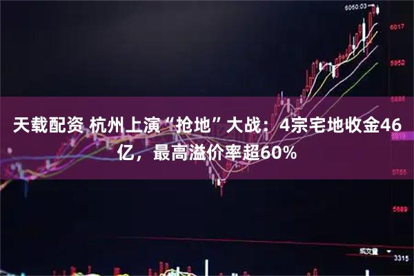 天载配资 杭州上演“抢地”大战：4宗宅地收金46亿，最高溢价率超60%