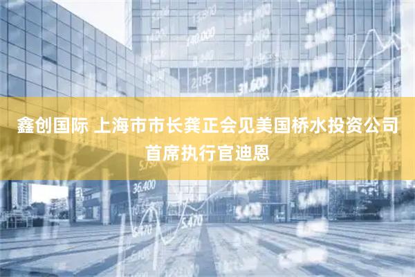 鑫创国际 上海市市长龚正会见美国桥水投资公司首席执行官迪恩