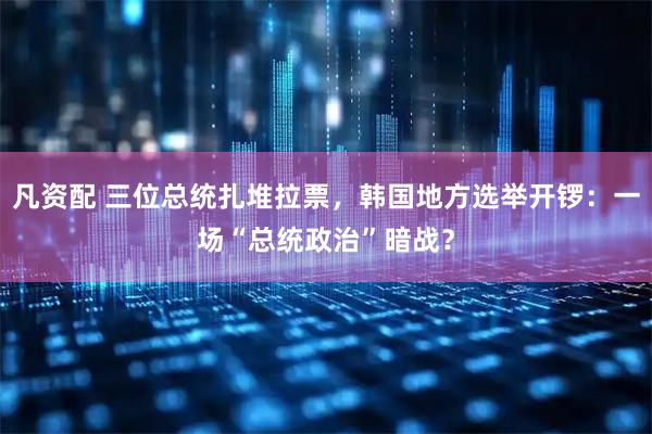 凡资配 三位总统扎堆拉票，韩国地方选举开锣：一场“总统政治”暗战？