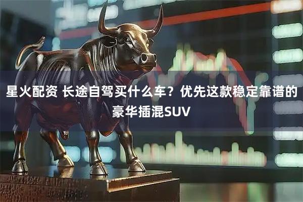 星火配资 长途自驾买什么车？优先这款稳定靠谱的豪华插混SUV