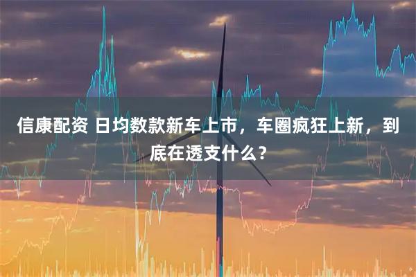 信康配资 日均数款新车上市，车圈疯狂上新，到底在透支什么？
