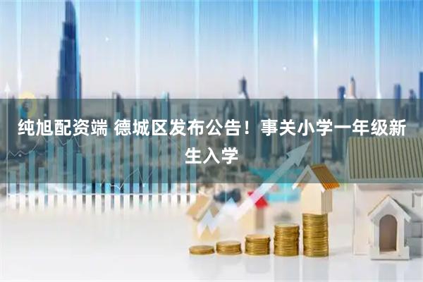 纯旭配资端 德城区发布公告！事关小学一年级新生入学