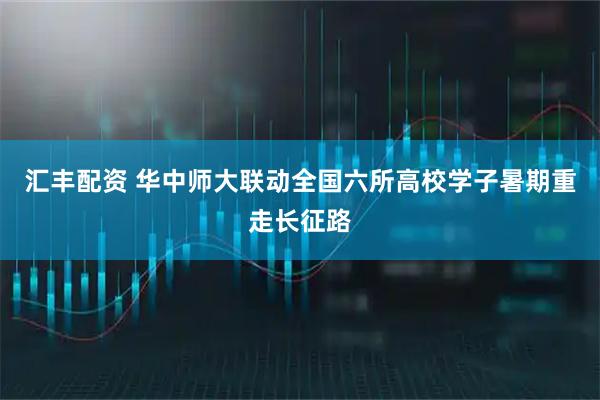汇丰配资 华中师大联动全国六所高校学子暑期重走长征路