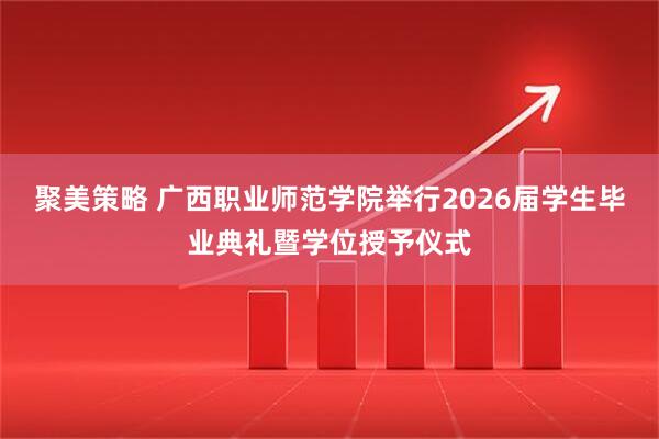 聚美策略 广西职业师范学院举行2026届学生毕业典礼暨学位授予仪式