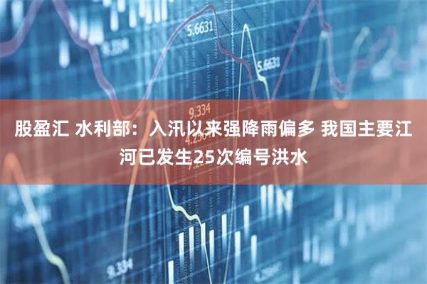 股盈汇 水利部：入汛以来强降雨偏多 我国主要江河已发生25次编号洪水