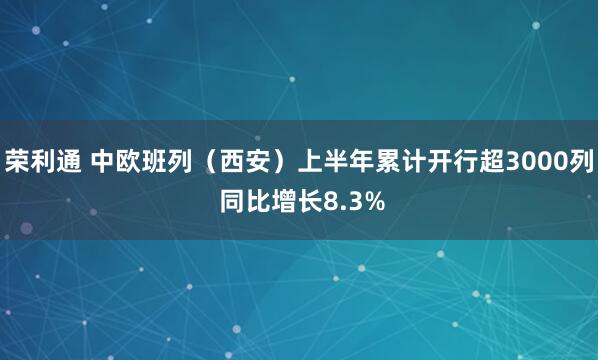 荣利通 中欧班列（西安）上半年累计开行超3000列 同比增长8.3%