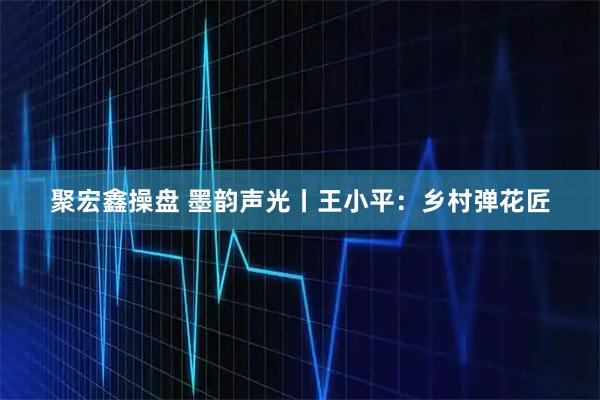 聚宏鑫操盘 墨韵声光丨王小平：乡村弹花匠