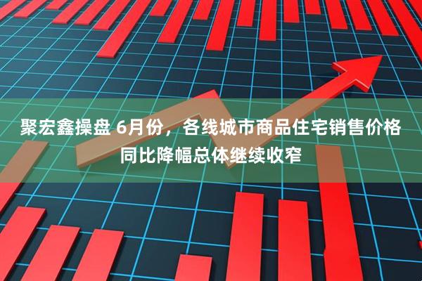 聚宏鑫操盘 6月份，各线城市商品住宅销售价格同比降幅总体继续收窄