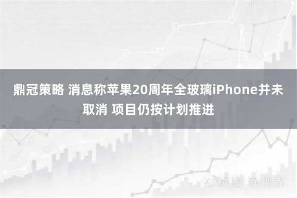 鼎冠策略 消息称苹果20周年全玻璃iPhone并未取消 项目仍按计划推进