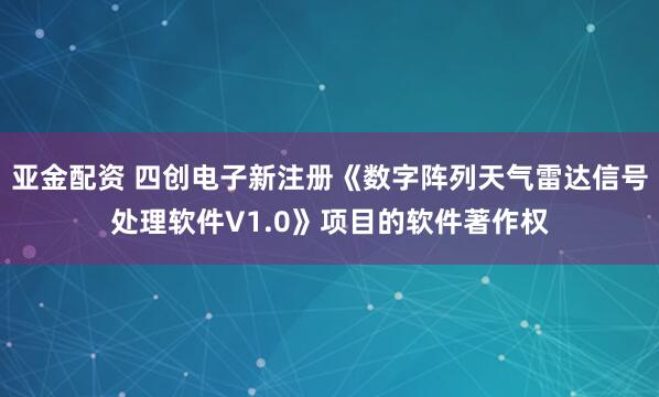 亚金配资 四创电子新注册《数字阵列天气雷达信号处理软件V1.0》项目的软件著作权