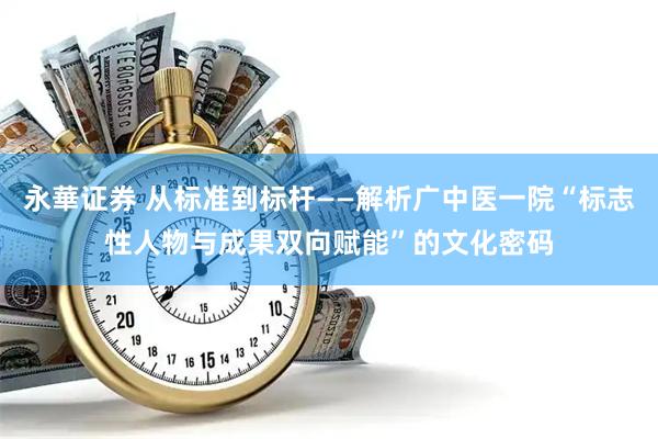 永華证券 从标准到标杆——解析广中医一院“标志性人物与成果双向赋能”的文化密码