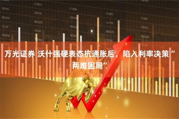 万光证券 沃什强硬表态抗通胀后，陷入利率决策“两难困局”