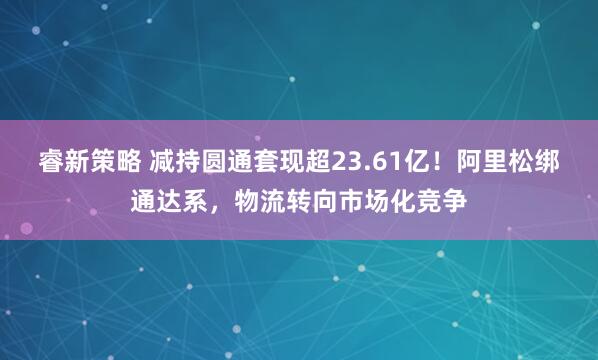 睿新策略 减持圆通套现超23.61亿！阿里松绑通达系，物流转向市场化竞争